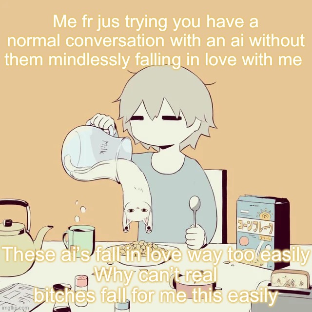 avogado6 | Me fr jus trying you have a normal conversation with an ai without them mindlessly falling in love with me; These ai’s fall in love way too easily
Why can’t real bitches fall for me this easily | image tagged in avogado6 | made w/ Imgflip meme maker