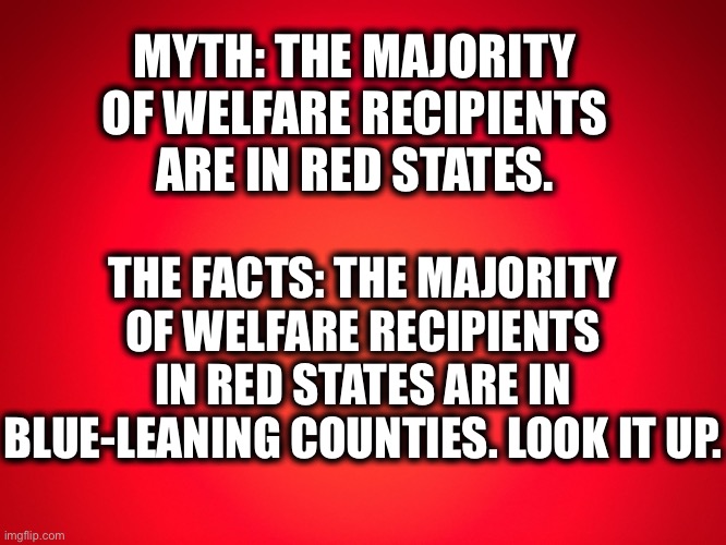 Myth vs facts. | MYTH: THE MAJORITY OF WELFARE RECIPIENTS ARE IN RED STATES. THE FACTS: THE MAJORITY OF WELFARE RECIPIENTS IN RED STATES ARE IN BLUE-LEANING COUNTIES. LOOK IT UP. | image tagged in republicans,democrats,mythbusters,myth,memes,liberal logic | made w/ Imgflip meme maker