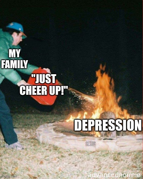 "yOU WiLL bE fINe" |  MY FAMILY; "JUST CHEER UP!"; DEPRESSION | image tagged in pouring gas on fire | made w/ Imgflip meme maker