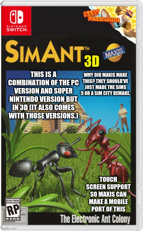 Nothing like a 3D remake of a classic Maxis game. | THIS IS A COMBINATION OF THE PC VERSION AND SUPER NINTENDO VERSION BUT IN 3D (IT ALSO COMES WITH THOSE VERSIONS.); 3D; WHY DID MAXIS MAKE THIS? THEY SHOULD'VE JUST MADE THE SIMS 5 OR A SIM CITY REMAKE. TOUCH SCREEN SUPPORT SO MAXIS CAN MAKE A MOBILE PORT OF THIS | image tagged in nintendo switch,classic,simulation | made w/ Imgflip meme maker