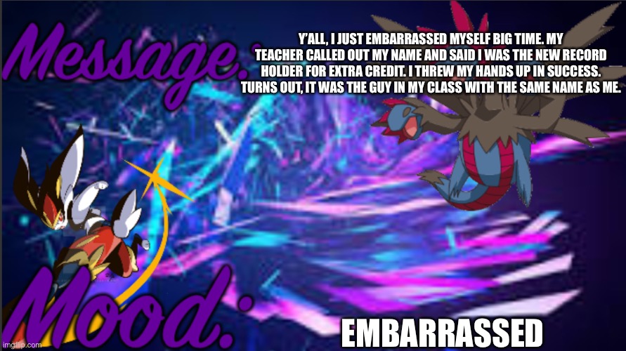 Image title | Y’ALL, I JUST EMBARRASSED MYSELF BIG TIME. MY TEACHER CALLED OUT MY NAME AND SAID I WAS THE NEW RECORD HOLDER FOR EXTRA CREDIT. I THREW MY HANDS UP IN SUCCESS. TURNS OUT, IT WAS THE GUY IN MY CLASS WITH THE SAME NAME AS ME. EMBARRASSED | image tagged in pkmn_artist_thedragon announcement template | made w/ Imgflip meme maker