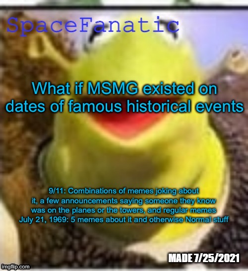 Michael Jackson was supposed to be at the Twin Towers on 9/11 but missed his apoointment | What if MSMG existed on dates of famous historical events; 9/11: Combinations of memes joking about it, a few announcements saying someone they know was on the planes or the towers, and regular memes
July 21, 1969: 5 memes about it and otherwise Normal stuff | image tagged in spacefanatic announcement temp | made w/ Imgflip meme maker