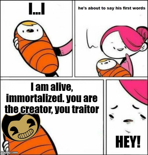 Baby Bendy | I...I; I am alive, immortalized. you are the creator, you traitor; HEY! | image tagged in he is about to say his first words | made w/ Imgflip meme maker