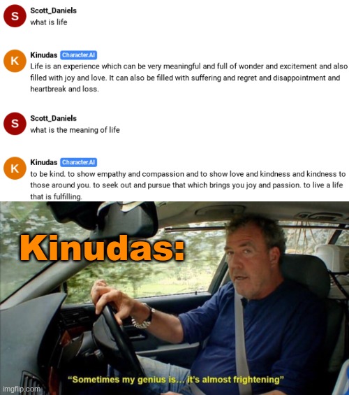 bro just answered the biggest question of all time without a sweat | Kinudas: | image tagged in sometimes my genius is it's almost frightening,ai,kinudas,daniels | made w/ Imgflip meme maker