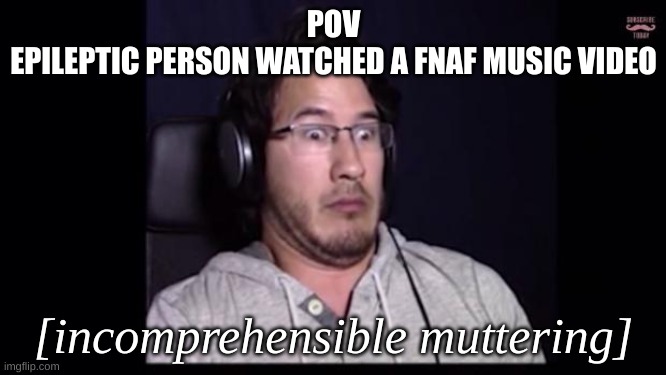 first time with a markipklier meme. sorry if I offended anyone with and/or knows someone with epilipsey | POV
EPILEPTIC PERSON WATCHED A FNAF MUSIC VIDEO; [incomprehensible muttering] | image tagged in markiplier,fnaf,fnaf music video | made w/ Imgflip meme maker