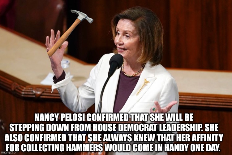 Nancy Pelosi’s hammer collection | NANCY PELOSI CONFIRMED THAT SHE WILL BE STEPPING DOWN FROM HOUSE DEMOCRAT LEADERSHIP. SHE ALSO CONFIRMED THAT SHE ALWAYS KNEW THAT HER AFFINITY FOR COLLECTING HAMMERS WOULD COME IN HANDY ONE DAY. | image tagged in nancy pelosi | made w/ Imgflip meme maker