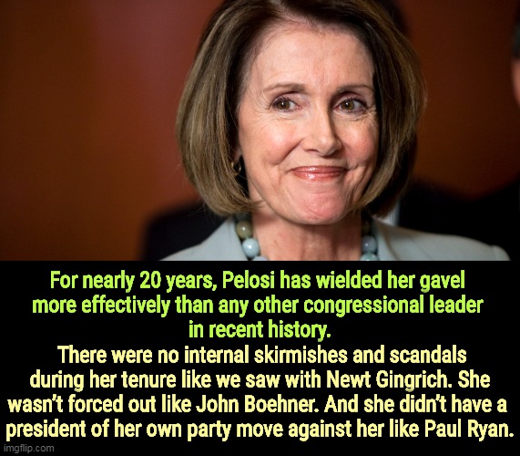 For nearly 20 years, Pelosi has wielded her gavel 
more effectively than any other congressional leader 
in recent history. There were no internal skirmishes and scandals during her tenure like we saw with Newt Gingrich. She wasn’t forced out like John Boehner. And she didn’t have a 
president of her own party move against her like Paul Ryan. | image tagged in nancy pelosi,smart,strong,clean,discipline | made w/ Imgflip meme maker
