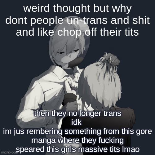 idk im weird | weird thought but why dont people un-trans and shit and like chop off their tits; then they no longer trans
idk 
im jus rembering something from this gore manga where they fucking speared this girls massive tits lmao | image tagged in avogado6 depression | made w/ Imgflip meme maker