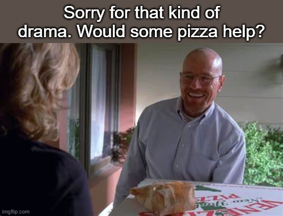 and dipping sticks | Sorry for that kind of drama. Would some pizza help? | image tagged in walter white pizza | made w/ Imgflip meme maker