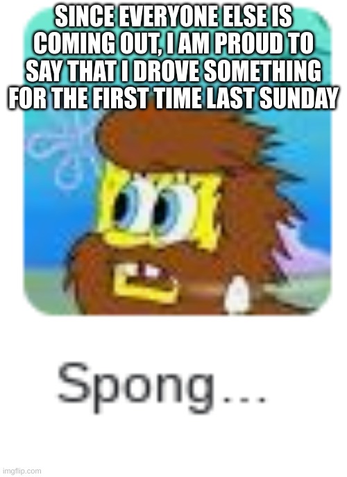 Spong... | SINCE EVERYONE ELSE IS COMING OUT, I AM PROUD TO SAY THAT I DROVE SOMETHING FOR THE FIRST TIME LAST SUNDAY | image tagged in spong | made w/ Imgflip meme maker