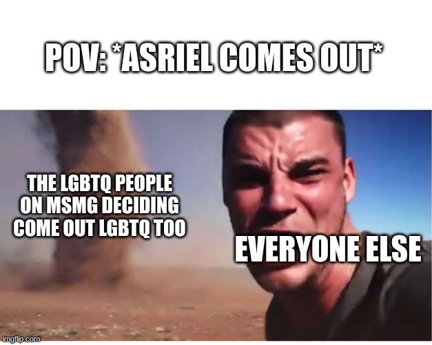 *laughs in bisexual* | POV: *ASRIEL COMES OUT*; THE LGBTQ PEOPLE ON MSMG DECIDING COME OUT LGBTQ TOO; EVERYONE ELSE | image tagged in look here they come | made w/ Imgflip meme maker