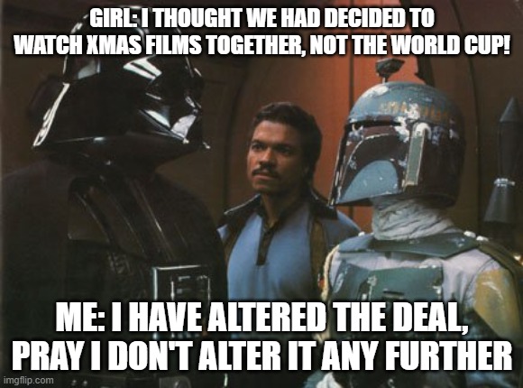 Star Wars Darth Vader Altering the Deal  | GIRL: I THOUGHT WE HAD DECIDED TO WATCH XMAS FILMS TOGETHER, NOT THE WORLD CUP! ME: I HAVE ALTERED THE DEAL, PRAY I DON'T ALTER IT ANY FURTHER | image tagged in star wars darth vader altering the deal | made w/ Imgflip meme maker