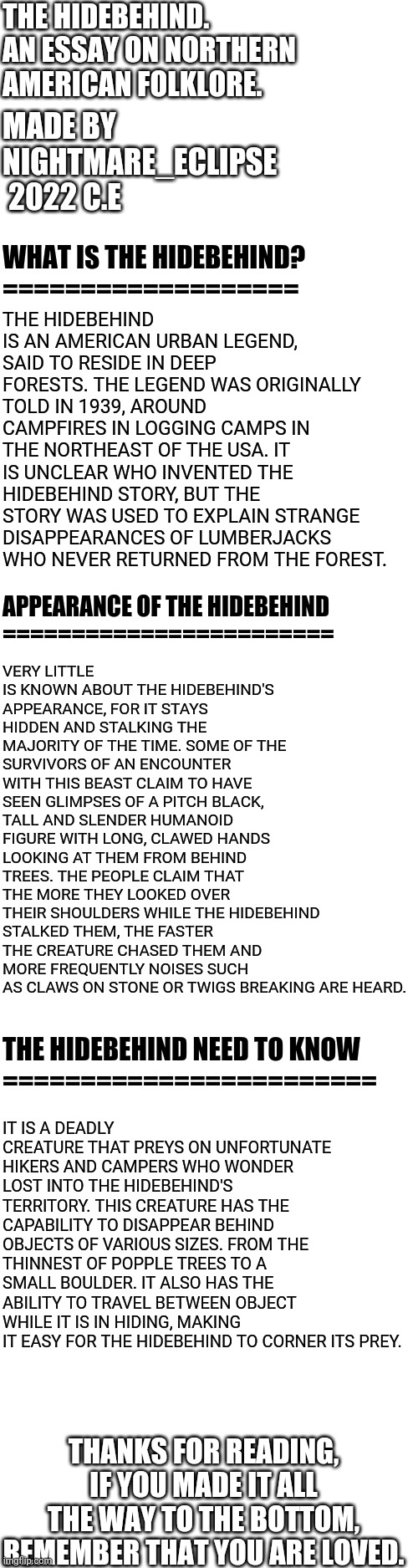 The Hidebehind, an American folktale and horror monster | THE HIDEBEHIND. AN ESSAY ON NORTHERN AMERICAN FOLKLORE. MADE BY NIGHTMARE_ECLIPSE  2022 C.E; THE HIDEBEHIND IS AN AMERICAN URBAN LEGEND, SAID TO RESIDE IN DEEP FORESTS. THE LEGEND WAS ORIGINALLY TOLD IN 1939, AROUND CAMPFIRES IN LOGGING CAMPS IN THE NORTHEAST OF THE USA. IT IS UNCLEAR WHO INVENTED THE HIDEBEHIND STORY, BUT THE STORY WAS USED TO EXPLAIN STRANGE DISAPPEARANCES OF LUMBERJACKS WHO NEVER RETURNED FROM THE FOREST. WHAT IS THE HIDEBEHIND? 
===================; VERY LITTLE IS KNOWN ABOUT THE HIDEBEHIND'S APPEARANCE, FOR IT STAYS HIDDEN AND STALKING THE MAJORITY OF THE TIME. SOME OF THE SURVIVORS OF AN ENCOUNTER WITH THIS BEAST CLAIM TO HAVE SEEN GLIMPSES OF A PITCH BLACK, TALL AND SLENDER HUMANOID FIGURE WITH LONG, CLAWED HANDS LOOKING AT THEM FROM BEHIND TREES. THE PEOPLE CLAIM THAT THE MORE THEY LOOKED OVER THEIR SHOULDERS WHILE THE HIDEBEHIND STALKED THEM, THE FASTER THE CREATURE CHASED THEM AND MORE FREQUENTLY NOISES SUCH AS CLAWS ON STONE OR TWIGS BREAKING ARE HEARD. APPEARANCE OF THE HIDEBEHIND 
========================; IT IS A DEADLY CREATURE THAT PREYS ON UNFORTUNATE HIKERS AND CAMPERS WHO WONDER LOST INTO THE HIDEBEHIND'S TERRITORY. THIS CREATURE HAS THE CAPABILITY TO DISAPPEAR BEHIND OBJECTS OF VARIOUS SIZES. FROM THE THINNEST OF POPPLE TREES TO A SMALL BOULDER. IT ALSO HAS THE ABILITY TO TRAVEL BETWEEN OBJECT WHILE IT IS IN HIDING, MAKING IT EASY FOR THE HIDEBEHIND TO CORNER ITS PREY. THE HIDEBEHIND NEED TO KNOW
========================; THANKS FOR READING, IF YOU MADE IT ALL THE WAY TO THE BOTTOM, REMEMBER THAT YOU ARE LOVED. | image tagged in blank white template,the hidebehind,american folklore,legends | made w/ Imgflip meme maker