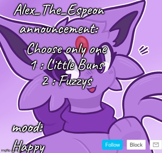 Pls vote | Choose only one
1 : Little Buns
2 : Fuzzys; Happy | image tagged in alex_the_espeon | made w/ Imgflip meme maker