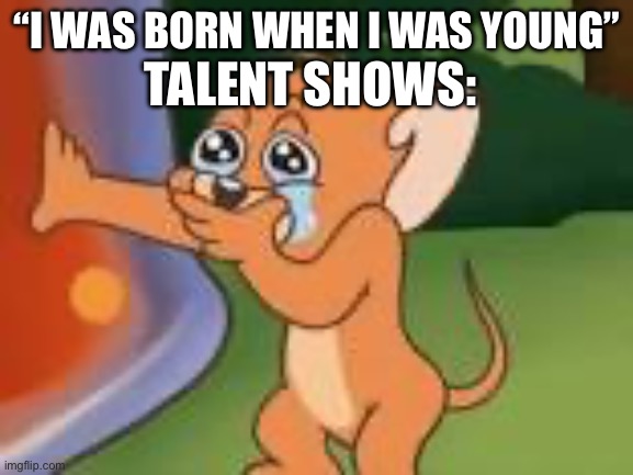 “I WAS BORN WHEN I WAS YOUNG”; TALENT SHOWS: | image tagged in tom and jerry,jerry crying | made w/ Imgflip meme maker