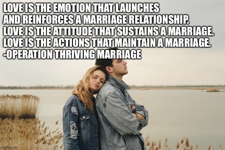 What is Love | LOVE IS THE EMOTION THAT LAUNCHES AND REINFORCES A MARRIAGE RELATIONSHIP. LOVE IS THE ATTITUDE THAT SUSTAINS A MARRIAGE. 
LOVE IS THE ACTIONS THAT MAINTAIN A MARRIAGE.
-OPERATION THRIVING MARRIAGE | image tagged in couple in jackets | made w/ Imgflip meme maker