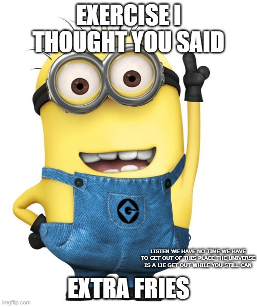 super funny meme! | EXERCISE I THOUGHT YOU SAID; EXTRA FRIES; LISTEN WE HAVE NO TIME WE HAVE TO GET OUT OF THIS PLACE THE UNIVERSE IS A LIE GET OUT WHILE YOU STILL CAN | image tagged in minions,minion meme,funny | made w/ Imgflip meme maker