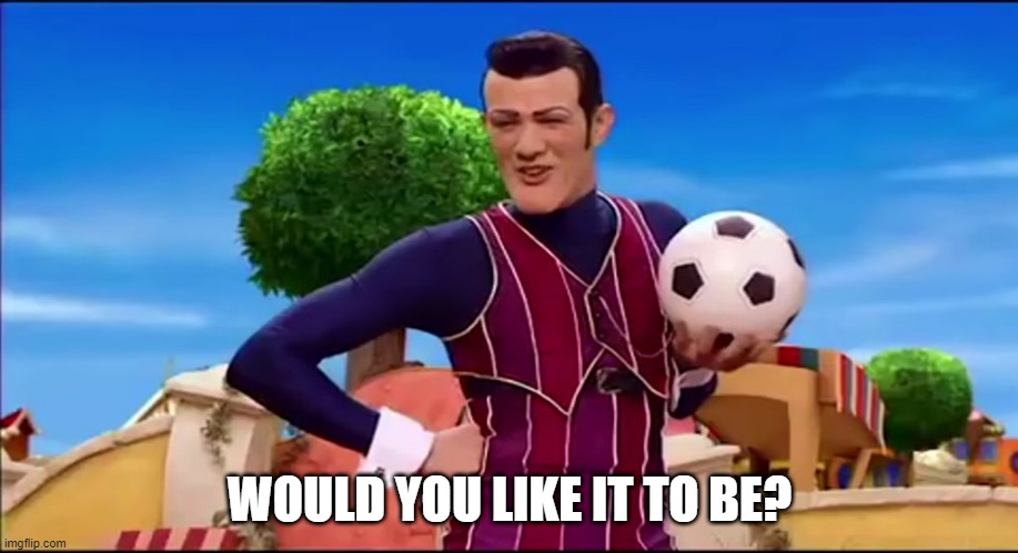 ROBBIE ROTTEN "WOULD YOU LIKE TO..." | WOULD YOU LIKE IT TO BE? | image tagged in robbie rotten would you like to | made w/ Imgflip meme maker
