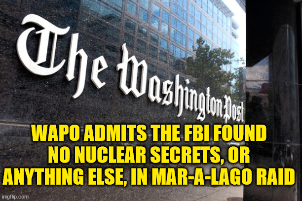 And another democRAT Trump witch hunt come up empty.... | WAPO ADMITS THE FBI FOUND NO NUCLEAR SECRETS, OR ANYTHING ELSE, IN MAR-A-LAGO RAID | image tagged in washington post,fbi,president trump | made w/ Imgflip meme maker