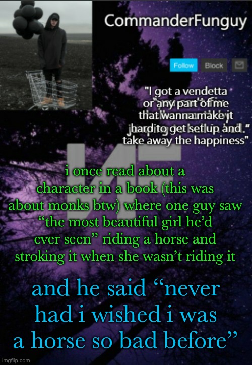 someone is a S I M P | i once read about a character in a book (this was about monks btw) where one guy saw “the most beautiful girl he’d ever seen” riding a horse and stroking it when she wasn’t riding it; and he said “never had i wished i was a horse so bad before” | image tagged in commanderfunguy nf template thx yachi | made w/ Imgflip meme maker