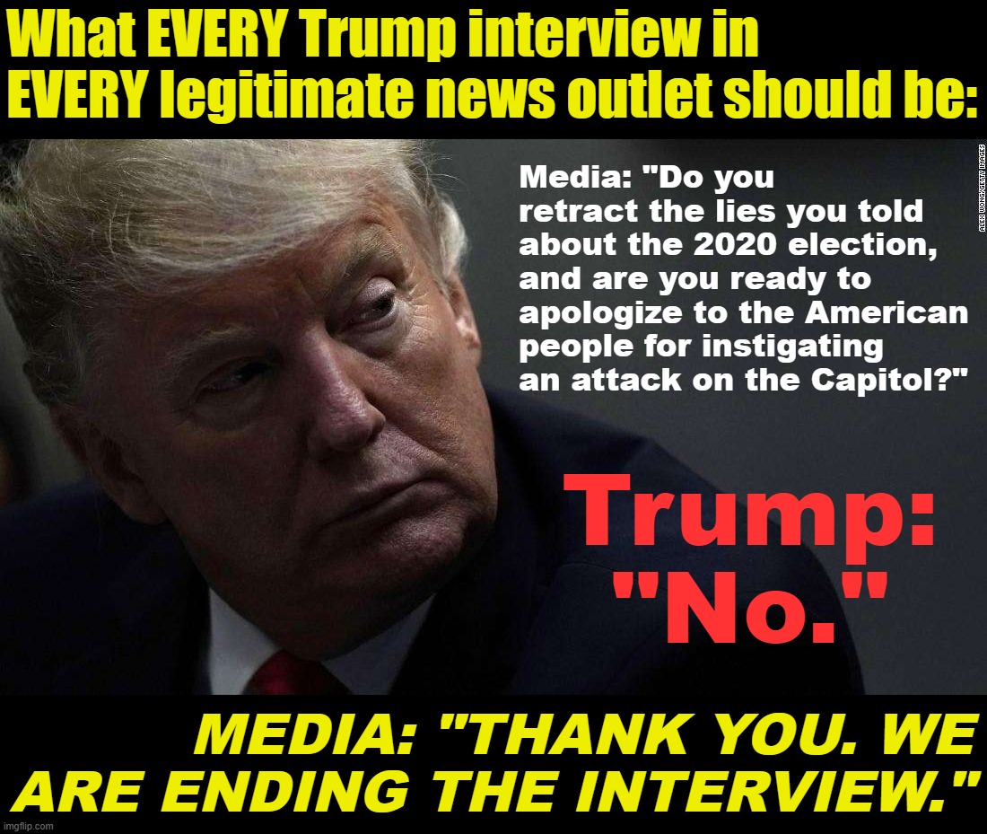 How to cover a third Trump presidential run on America's terms. | What EVERY Trump interview in EVERY legitimate news outlet should be:; Media: "Do you retract the lies you told about the 2020 election, and are you ready to apologize to the American people for instigating an attack on the Capitol?"; Trump: "No."; MEDIA: "THANK YOU. WE ARE ENDING THE INTERVIEW." | image tagged in traitor trump,trump is an asshole,trump is a moron,donald trump is an idiot,jan 6,treason | made w/ Imgflip meme maker