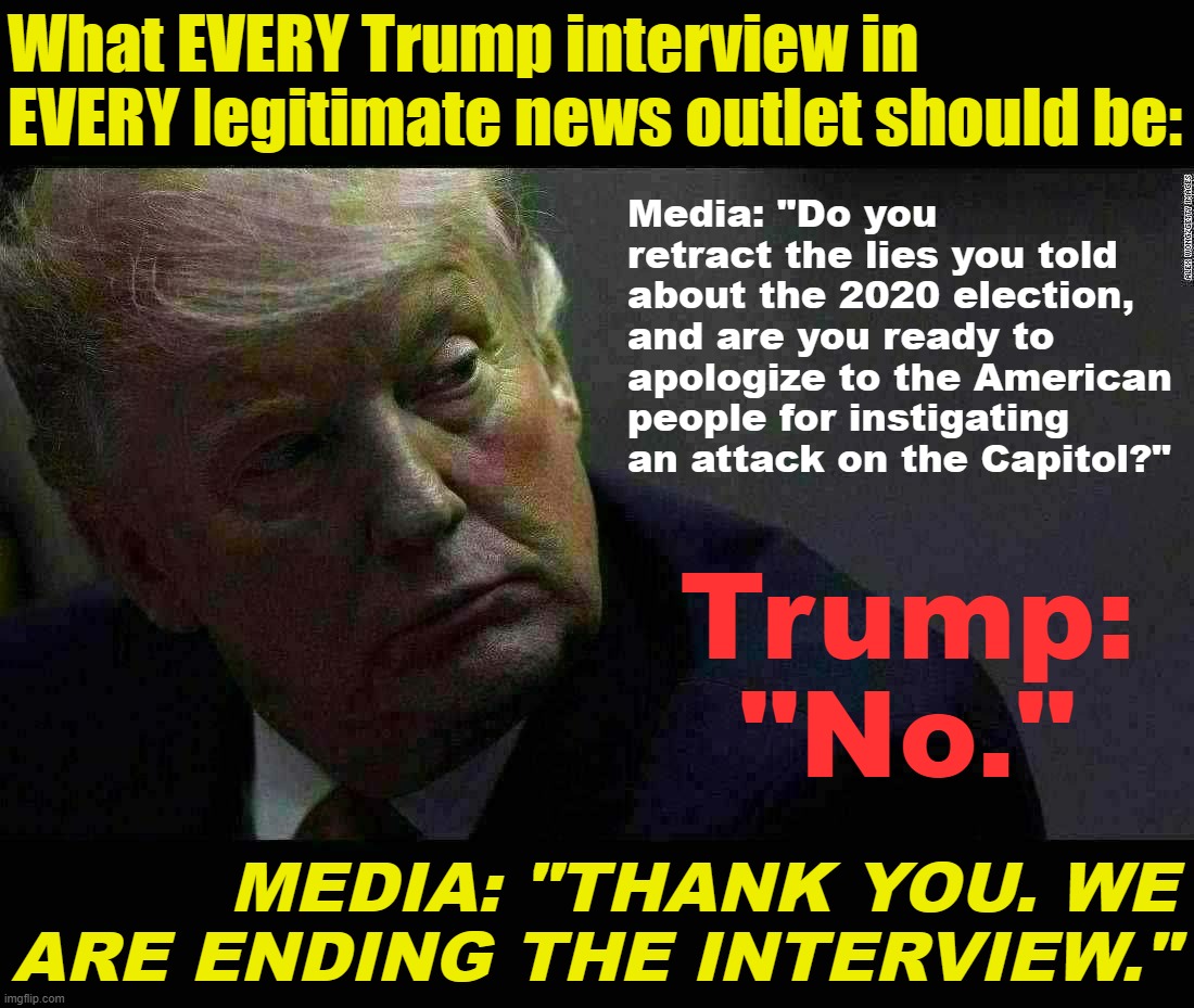 Trump gets no more time in the limelight until he answers this. | What EVERY Trump interview in EVERY legitimate news outlet should be:; Media: "Do you retract the lies you told about the 2020 election, and are you ready to apologize to the American people for instigating an attack on the Capitol?"; Trump: "No."; MEDIA: "THANK YOU. WE ARE ENDING THE INTERVIEW." | image tagged in traitor trump | made w/ Imgflip meme maker