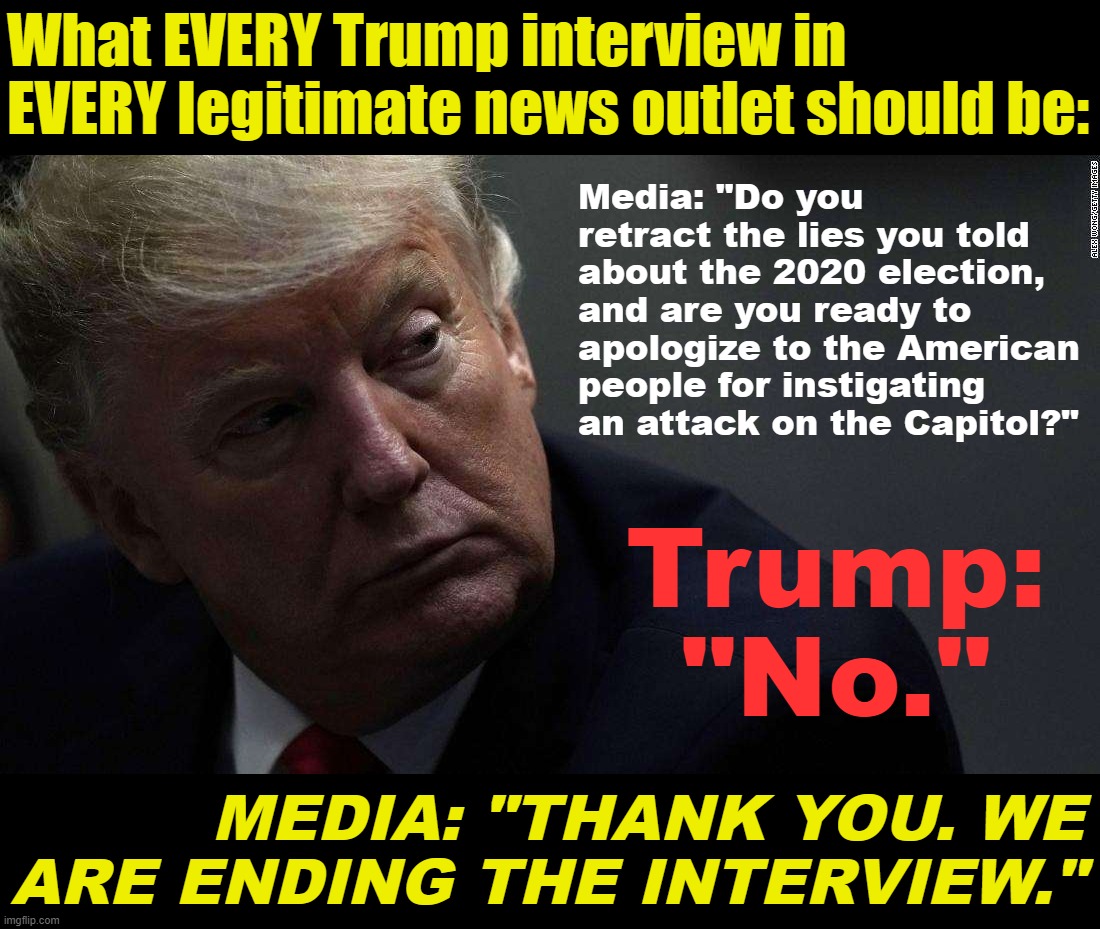 How to cover a third Trump presidential run on America's terms. | What EVERY Trump interview in EVERY legitimate news outlet should be:; Media: "Do you retract the lies you told about the 2020 election, and are you ready to apologize to the American people for instigating an attack on the Capitol?"; Trump: "No."; MEDIA: "THANK YOU. WE ARE ENDING THE INTERVIEW." | image tagged in traitor trump | made w/ Imgflip meme maker