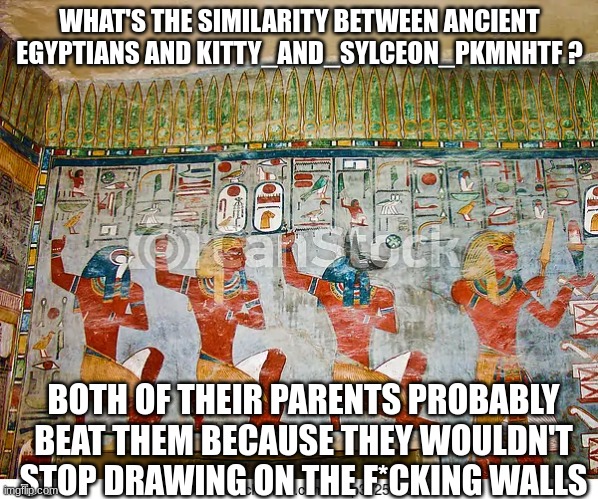 WHAT'S THE SIMILARITY BETWEEN ANCIENT EGYPTIANS AND KITTY_AND_SYLCEON_PKMNHTF ? BOTH OF THEIR PARENTS PROBABLY BEAT THEM BECAUSE THEY WOULDN'T STOP DRAWING ON THE F*CKING WALLS | made w/ Imgflip meme maker