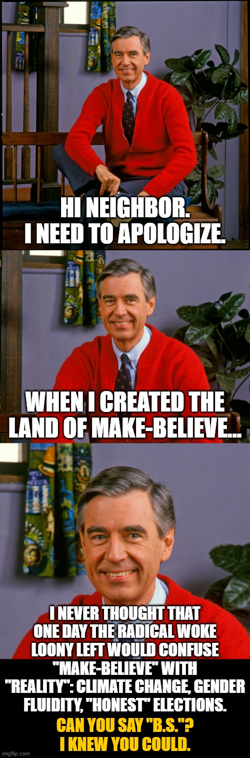 And now an apology from Mr. Rogers... | HI NEIGHBOR.
I NEED TO APOLOGIZE. WHEN I CREATED THE LAND OF MAKE-BELIEVE... I NEVER THOUGHT THAT ONE DAY THE RADICAL WOKE LOONY LEFT WOULD CONFUSE "MAKE-BELIEVE" WITH "REALITY": CLIMATE CHANGE, GENDER FLUIDITY, "HONEST" ELECTIONS. CAN YOU SAY "B.S."?
I KNEW YOU COULD. | image tagged in mr rogers | made w/ Imgflip meme maker