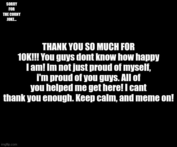 THANK YOU GUYS!!!! | SORRY FOR THE CORNY JOKE... THANK YOU SO MUCH FOR 10K!!! You guys dont know how happy I am! Im not just proud of myself, i'm proud of you guys. All of you helped me get here! I cant thank you enough. Keep calm, and meme on! | image tagged in 10k,thank you,milestone | made w/ Imgflip meme maker