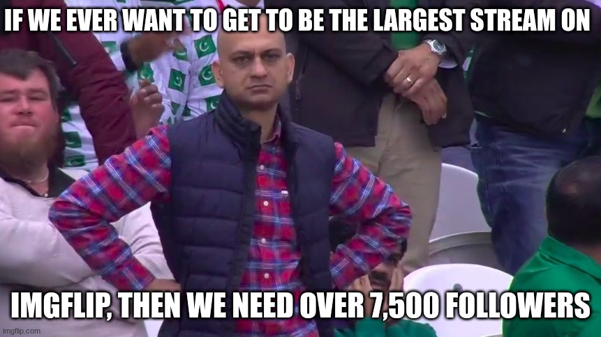 I saw someone say that we could be the biggest stream on IMGFLIP, this is sad but true | IF WE EVER WANT TO GET TO BE THE LARGEST STREAM ON; IMGFLIP, THEN WE NEED OVER 7,500 FOLLOWERS | image tagged in disappointed muhammad sarim akhtar | made w/ Imgflip meme maker