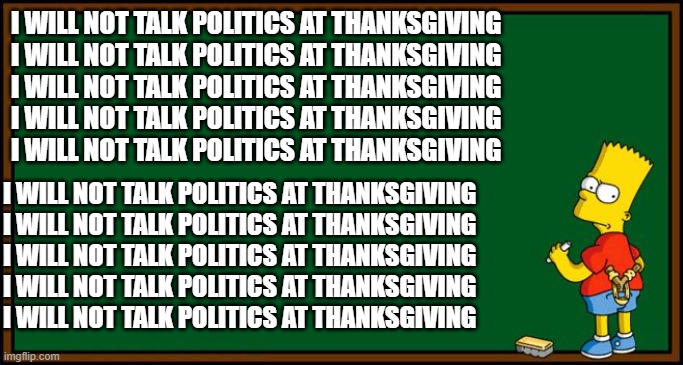 Thanksgiving | I WILL NOT TALK POLITICS AT THANKSGIVING
I WILL NOT TALK POLITICS AT THANKSGIVING
I WILL NOT TALK POLITICS AT THANKSGIVING
I WILL NOT TALK POLITICS AT THANKSGIVING
I WILL NOT TALK POLITICS AT THANKSGIVING; I WILL NOT TALK POLITICS AT THANKSGIVING
I WILL NOT TALK POLITICS AT THANKSGIVING
I WILL NOT TALK POLITICS AT THANKSGIVING
I WILL NOT TALK POLITICS AT THANKSGIVING
I WILL NOT TALK POLITICS AT THANKSGIVING | image tagged in bart simpson - chalkboard | made w/ Imgflip meme maker