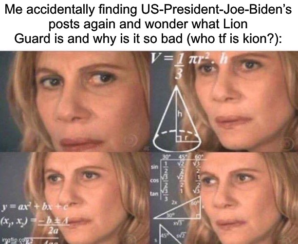 Isn’t that a little kids show made by Disney or something? | Me accidentally finding US-President-Joe-Biden’s posts again and wonder what Lion Guard is and why is it so bad (who tf is kion?): | image tagged in math lady/confused lady | made w/ Imgflip meme maker