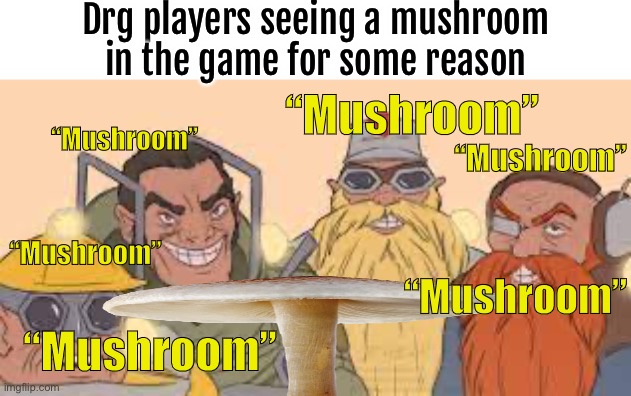 Mushroom | Drg players seeing a mushroom in the game for some reason; “Mushroom”; “Mushroom”; “Mushroom”; “Mushroom”; “Mushroom”; “Mushroom” | image tagged in me and the boys drg,deep rock galactic,rock and stone | made w/ Imgflip meme maker