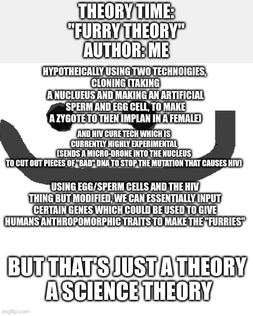 hmm theory | THEORY TIME:
"FURRY THEORY"
AUTHOR: ME; HYPOTHEICALLY USING TWO TECHNOIGIES, 
CLONING (TAKING A NUCLUEUS AND MAKING AN ARTIFICIAL SPERM AND EGG CELL, TO MAKE A ZYGOTE TO THEN IMPLAN IN A FEMALE); AND HIV CURE TECH WHICH IS CURRENTLY HIGHLY EXPERIMENTAL (SENDS A MICRO-DRONE INTO THE NUCLEUS TO CUT OUT PIECES OF "BAD" DNA TO STOP THE MUTATION THAT CAUSES HIV); USING EGG/SPERM CELLS AND THE HIV THING BUT MODIFIED, WE CAN ESSENTIALLY INPUT CERTAIN GENES WHICH COULD BE USED TO GIVE HUMANS ANTHROPOMORPHIC TRAITS TO MAKE THE "FURRIES"; BUT THAT'S JUST A THEORY 
A SCIENCE THEORY | made w/ Imgflip meme maker