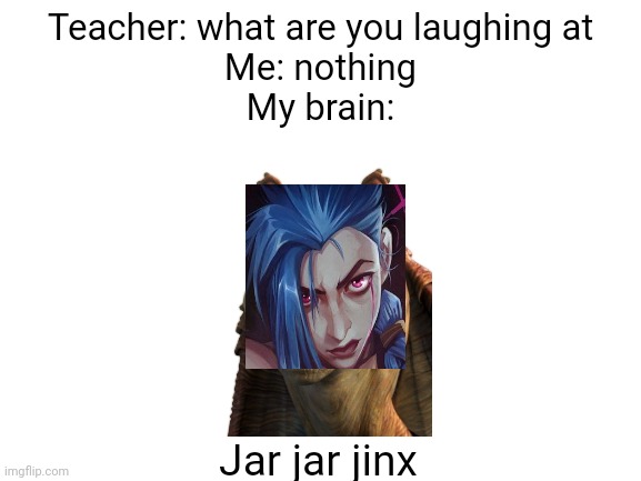 Jar jar jinx | Teacher: what are you laughing at
Me: nothing
My brain:; Jar jar jinx | image tagged in blank white template,star wars,arcane | made w/ Imgflip meme maker