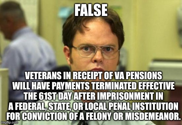 Dwight Schrute Meme | FALSE VETERANS IN RECEIPT OF VA PENSIONS WILL HAVE PAYMENTS TERMINATED EFFECTIVE THE 61ST DAY AFTER IMPRISONMENT IN A FEDERAL, STATE, OR LOC | image tagged in memes,dwight schrute | made w/ Imgflip meme maker