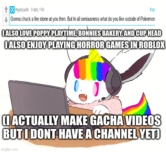 I ALSO LOVE POPPY PLAYTIME, BONNIES BAKERY, AND CUP HEAD; I ALSO ENJOY PLAYING HORROR GAMES IN ROBLOX; (I ACTUALLY MAKE GACHA VIDEOS BUT I DONT HAVE A CHANNEL YET) | image tagged in unicorn eevee,questions,answers | made w/ Imgflip meme maker