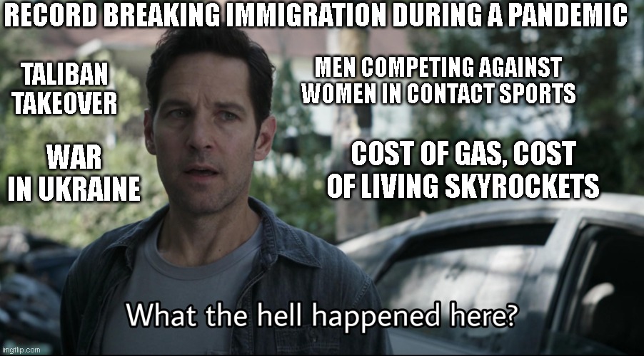 Confused ant-man | RECORD BREAKING IMMIGRATION DURING A PANDEMIC; MEN COMPETING AGAINST WOMEN IN CONTACT SPORTS; TALIBAN TAKEOVER; WAR IN UKRAINE; COST OF GAS, COST OF LIVING SKYROCKETS | image tagged in confused ant-man | made w/ Imgflip meme maker