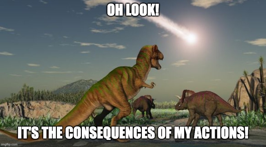 Dinosaurs meteor | OH LOOK! IT'S THE CONSEQUENCES OF MY ACTIONS! | image tagged in dinosaurs meteor | made w/ Imgflip meme maker