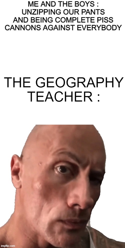 Yo?!?!? | ME AND THE BOYS : UNZIPPING OUR PANTS AND BEING COMPLETE PISS CANNONS AGAINST EVERYBODY; THE GEOGRAPHY TEACHER : | image tagged in memes,the rock,the rock eyebrows,pee,shitpost,funni | made w/ Imgflip meme maker