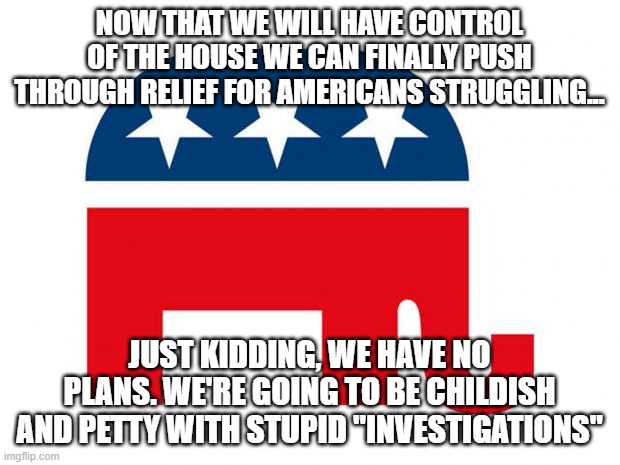 Republican | NOW THAT WE WILL HAVE CONTROL OF THE HOUSE WE CAN FINALLY PUSH THROUGH RELIEF FOR AMERICANS STRUGGLING... JUST KIDDING, WE HAVE NO PLANS. WE'RE GOING TO BE CHILDISH AND PETTY WITH STUPID "INVESTIGATIONS" | image tagged in republican | made w/ Imgflip meme maker