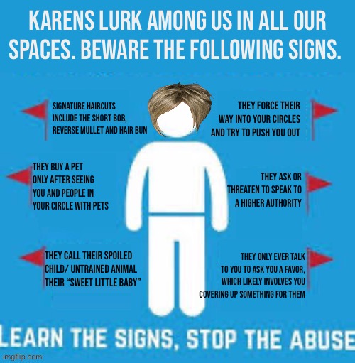 Spot the Karen red flags | KARENS LURK AMONG US IN ALL OUR SPACES. BEWARE THE FOLLOWING SIGNS. SIGNATURE HAIRCUTS INCLUDE THE SHORT BOB, REVERSE MULLET AND HAIR BUN; THEY FORCE THEIR WAY INTO YOUR CIRCLES AND TRY TO PUSH YOU OUT; THEY BUY A PET ONLY AFTER SEEING YOU AND PEOPLE IN YOUR CIRCLE WITH PETS; THEY ASK OR THREATEN TO SPEAK TO A HIGHER AUTHORITY; THEY CALL THEIR SPOILED CHILD/ UNTRAINED ANIMAL THEIR “SWEET LITTLE BABY”; THEY ONLY EVER TALK TO YOU TO ASK YOU A FAVOR, WHICH LIKELY INVOLVES YOU COVERING UP SOMETHING FOR THEM | image tagged in spot the red flags,karen,memes | made w/ Imgflip meme maker