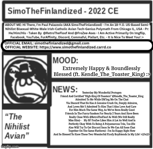 BREAKING NEWS: @Kendle_The_Toaster_King Is Now My Polyamorous-Boyfriend Along With My Beloved @FroZee-Ases!!! >////v////< | Extremely Happy & Boundlessly 
Blessed (ft. Kendle_The_Toaster_King) :>; Yesterday My Wonderful Protogen Friend And Certified "High-King-Of-Toasters" @Kendle_The_Toaster_King Admitted To Me While DM'ing Me On The Chat Via Discord That He Has A Genuine Crush On, Deeply Admires, And Loves Me! I Admitted To Him That I Also Love And Care For Him Much The Same Way, As We've Been Really Good Friends In The Furry-Fandom For Nearly 2 Years And Have Been Really Close With @RetroTheFloof As Well (We Still Really Miss Him) -    My BF FroZee Likes Him A Lot As Well And Is Perfectly Okay With Us Being A Polyamorous Trio, Too (He Also Will Try To Get Discord Soon So We Can All Soon Chat Together On The Same Platform) - I'm So Happy Right Now And So Blessed To Have These Two Wonderful Floofy Boyfriends In My Life! >////v////< | image tagged in simothefinlandized announcement template v5 | made w/ Imgflip meme maker
