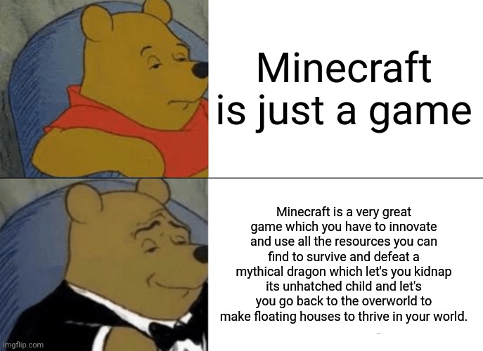 Minecraft | Minecraft is just a game; Minecraft is a very great game which you have to innovate and use all the resources you can find to survive and defeat a mythical dragon which let's you kidnap its unhatched child and let's you go back to the overworld to make floating houses to thrive in your world. | image tagged in memes,tuxedo winnie the pooh | made w/ Imgflip meme maker