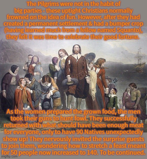 The real Thanksgiving part 1: Pilgrim perspective. | The Pilgrims were not in the habit of big parties - these uptight Christians normally frowned on the idea of fun. However, after they had created a permanent settlement & had a bumper crop
(having learned much from a fellow named Squanto),
they felt it was time to celebrate their good fortune. As the women prepared the grown food, the men
took their guns to hunt fowl. They successfully returned with what should have been enough meat
for everyone, only to have 90 Natives unexpectedly show up! They nervously invited the surprise guests
to join them, wondering how to stretch a feast meant
for 50 people now increased to 140. To be continued. | image tagged in pilgrims,history,united states of america,holiday | made w/ Imgflip meme maker