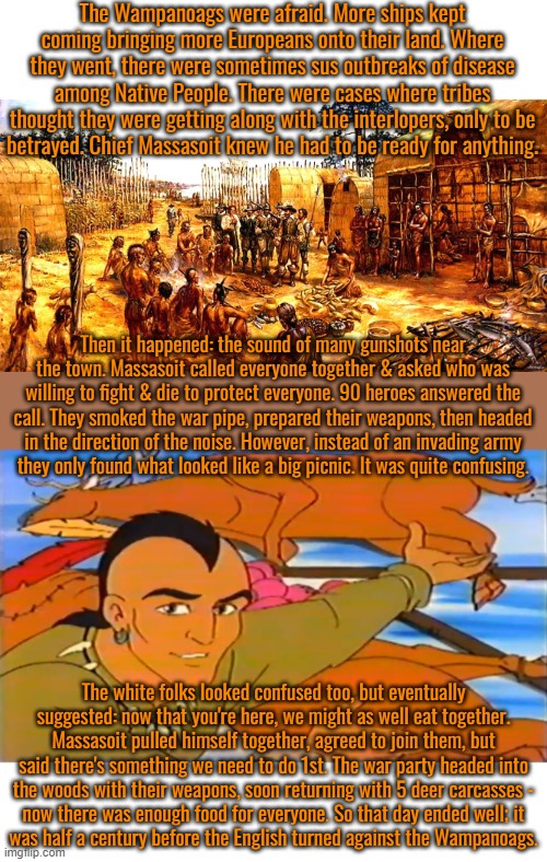 The real Thanksgiving part 2: Native perspective. | The Wampanoags were afraid. More ships kept coming bringing more Europeans onto their land. Where they went, there were sometimes sus outbreaks of disease among Native People. There were cases where tribes thought they were getting along with the interlopers, only to be
betrayed. Chief Massasoit knew he had to be ready for anything. Then it happened: the sound of many gunshots near the town. Massasoit called everyone together & asked who was willing to fight & die to protect everyone. 90 heroes answered the call. They smoked the war pipe, prepared their weapons, then headed in the direction of the noise. However, instead of an invading army
they only found what looked like a big picnic. It was quite confusing. The white folks looked confused too, but eventually suggested: now that you're here, we might as well eat together. Massasoit pulled himself together, agreed to join them, but said there's something we need to do 1st. The war party headed into
the woods with their weapons, soon returning with 5 deer carcasses -
now there was enough food for everyone. So that day ended well; it
was half a century before the English turned against the Wampanoags. | image tagged in native american kills animals,united states of america,holiday,pilgrims,history | made w/ Imgflip meme maker