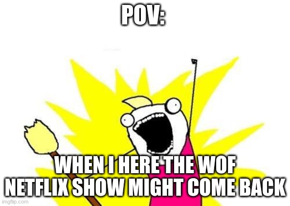 wof stuff |  POV:; WHEN I HEAR THE WOF NETFLIX SHOW MIGHT COME BACK | image tagged in memes,x all the y | made w/ Imgflip meme maker