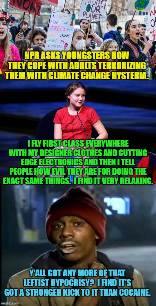 L:eftist hypocrisy tastes great and is less filling! | NPR ASKS YOUNGSTERS HOW THEY COPE WITH ADULTS TERRORIZING THEM WITH CLIMATE CHANGE HYSTERIA. I FLY FIRST CLASS EVERYWHERE WITH MY DESIGNER CLOTHES AND CUTTING EDGE ELECTRONICS AND THEN I TELL PEOPLE HOW EVIL THEY ARE FOR DOING THE EXACT SAME THINGS.  I FIND IT VERY RELAXING. Y'ALL GOT ANY MORE OF THAT LEFTIST HYPOCRISY?  I FIND IT'S GOT A STRONGER KICK TO IT THAN COCAINE. | image tagged in hypocrisy | made w/ Imgflip meme maker