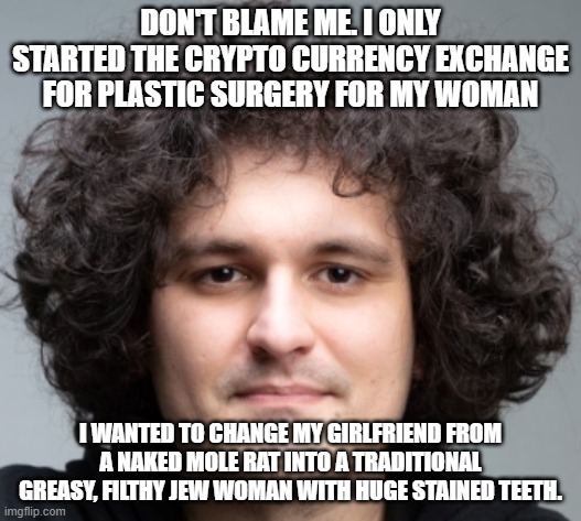 SAM BANKMAN FRIED | DON'T BLAME ME. I ONLY STARTED THE CRYPTO CURRENCY EXCHANGE FOR PLASTIC SURGERY FOR MY WOMAN; I WANTED TO CHANGE MY GIRLFRIEND FROM A NAKED MOLE RAT INTO A TRADITIONAL GREASY, FILTHY JEW WOMAN WITH HUGE STAINED TEETH. | image tagged in sam bankman fried | made w/ Imgflip meme maker